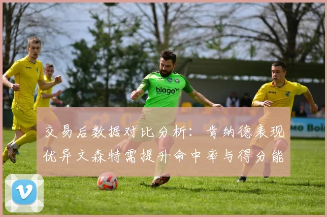 交易后数据对比分析:肯纳德表现优异文森特需提升命中率与得分能力