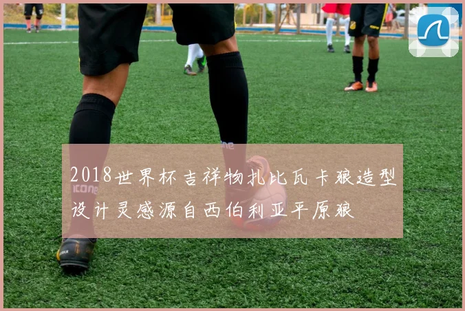 2018世界杯吉祥物扎比瓦卡狼造型设计灵感源自西伯利亚平原狼