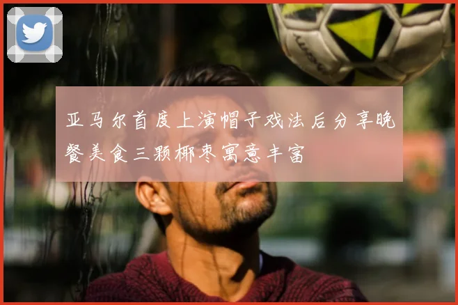 亚马尔首度上演帽子戏法后分享晚餐美食三颗椰枣寓意丰富
