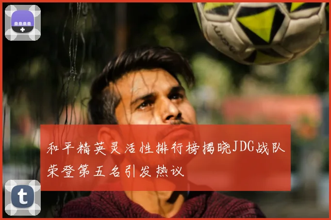 和平精英灵活性排行榜揭晓JDG战队荣登第五名引发热议