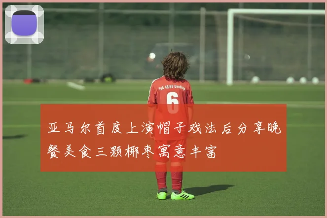 亚马尔首度上演帽子戏法后分享晚餐美食三颗椰枣寓意丰富