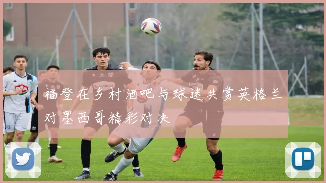 福登在乡村酒吧与球迷共赏英格兰对墨西哥精彩对决