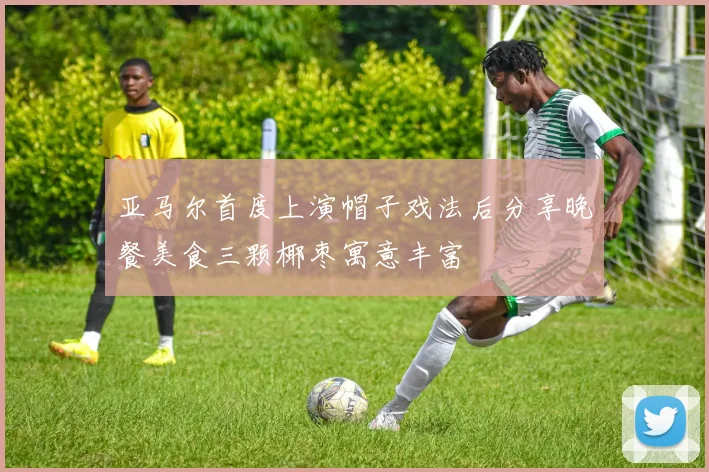 亚马尔首度上演帽子戏法后分享晚餐美食三颗椰枣寓意丰富
