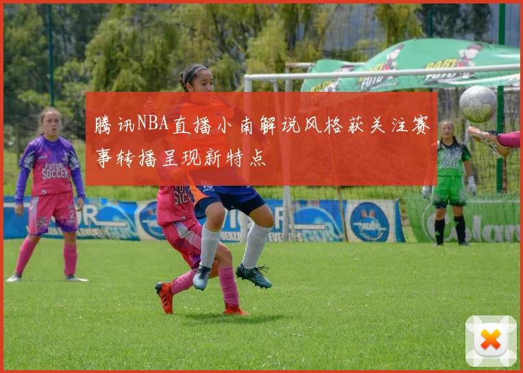 腾讯NBA直播小南解说风格获关注赛事转播呈现新特点