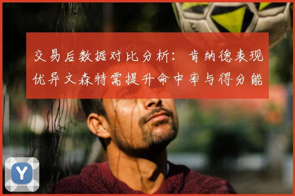 交易后数据对比分析：肯纳德表现优异文森特需提升命中率与得分能力