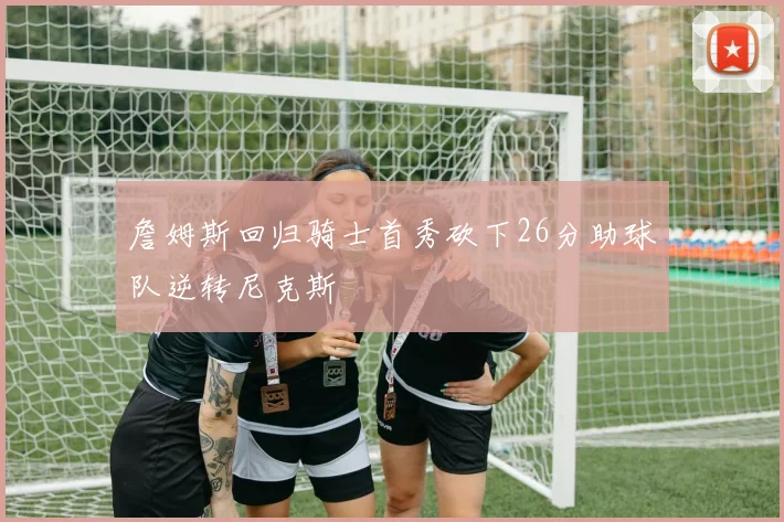 詹姆斯回归骑士首秀砍下26分助球队逆转尼克斯