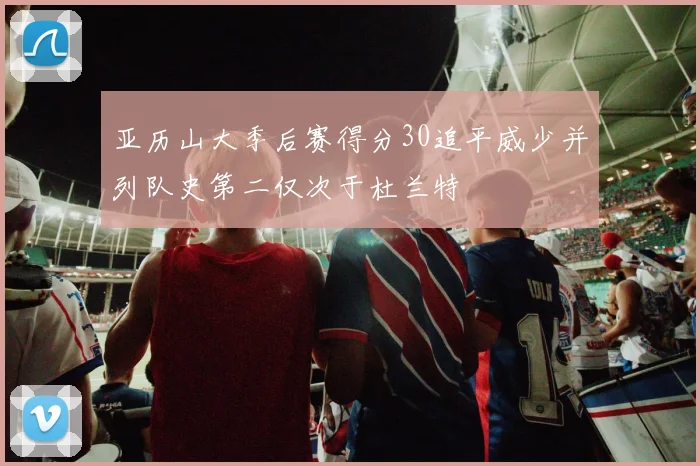 亚历山大季后赛得分30追平威少并列队史第二仅次于杜兰特