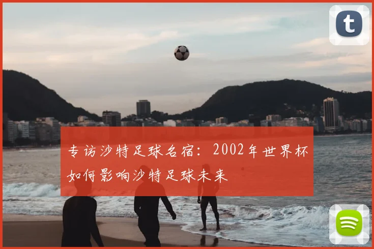 专访沙特足球名宿:2002年世界杯如何影响沙特足球未来