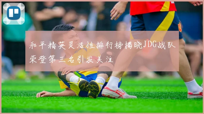和平精英灵活性排行榜揭晓JDG战队荣登第三名引发关注