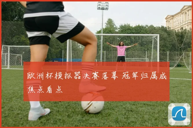 欧洲杯模拟器决赛落幕 冠军归属成焦点看点