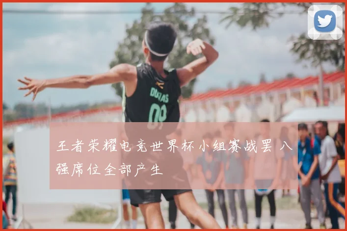 王者荣耀电竞世界杯小组赛战罢 八强席位全部产生