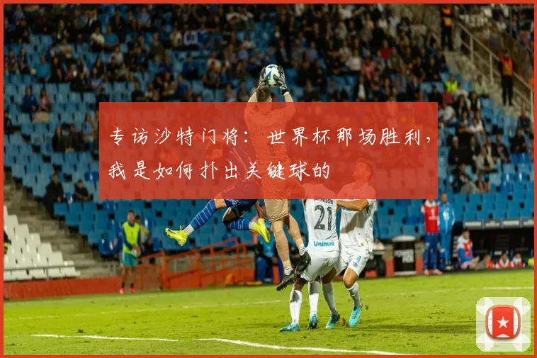 专访沙特门将:世界杯那场胜利,我是如何扑出关键球的