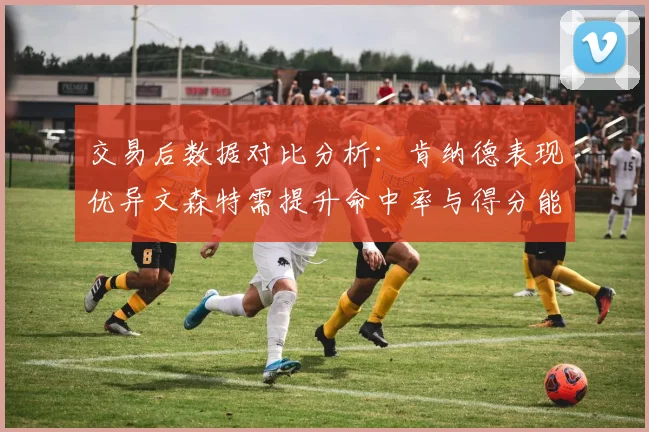 交易后数据对比分析：肯纳德表现优异文森特需提升命中率与得分能力