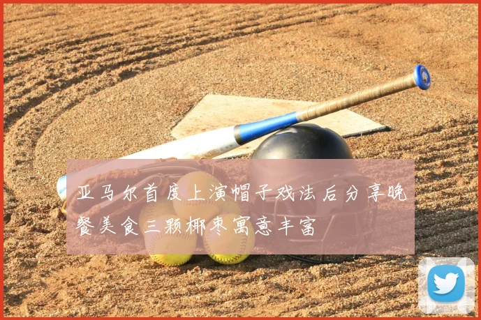 亚马尔首度上演帽子戏法后分享晚餐美食三颗椰枣寓意丰富