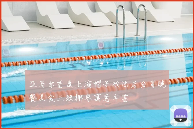 亚马尔首度上演帽子戏法后分享晚餐美食三颗椰枣寓意丰富