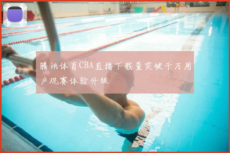腾讯体育CBA直播下载量突破千万用户观赛体验升级