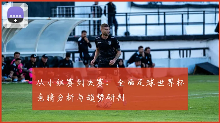 从小组赛到决赛:全面足球世界杯竞猜分析与趋势研判