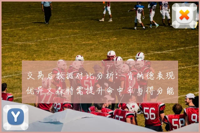 交易后数据对比分析：肯纳德表现优异文森特需提升命中率与得分能力
